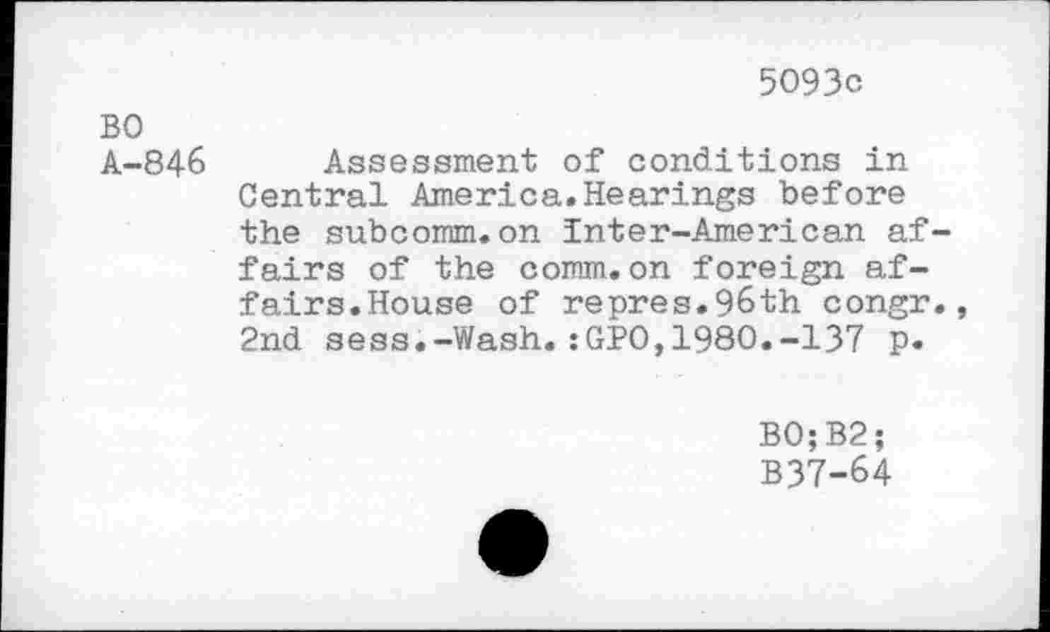 ﻿5093c
BO
A-846 Assessment of conditions in Central America.Hearings before the subcomm.on Inter-American affairs of the comm.on foreign affairs.House of repres.96th congr., 2nd sess.-Wash.:GPO,1980.-137 p.
B0;B2;
B37-64